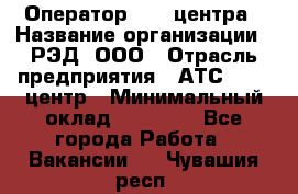 Оператор Call-центра › Название организации ­ РЭД, ООО › Отрасль предприятия ­ АТС, call-центр › Минимальный оклад ­ 45 000 - Все города Работа » Вакансии   . Чувашия респ.